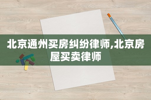 北京通州買房糾紛律師,北京房屋買賣律師