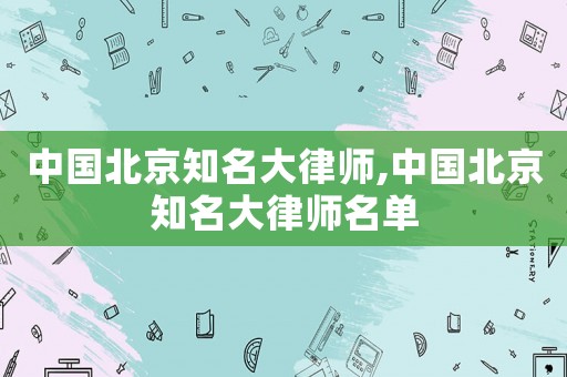 中國(guó)北京知名大律師,中國(guó)北京知名大律師名單