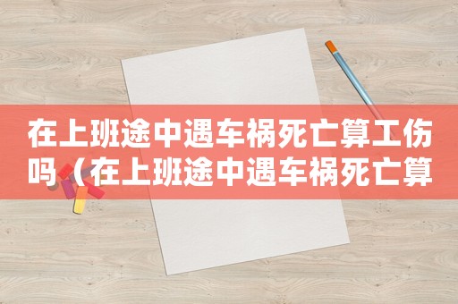 在上班途中遇車禍死亡算工傷嗎（在上班途中遇車禍死亡算工傷嗎）
