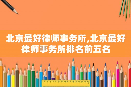 北京最好律師事務(wù)所,北京最好律師事務(wù)所排名前五名
