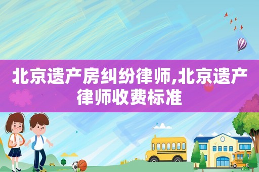 北京遺產(chǎn)房糾紛律師,北京遺產(chǎn)律師收費(fèi)標(biāo)準(zhǔn)