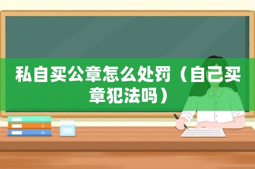 私自買公章怎么處罰（自己買章犯法嗎）