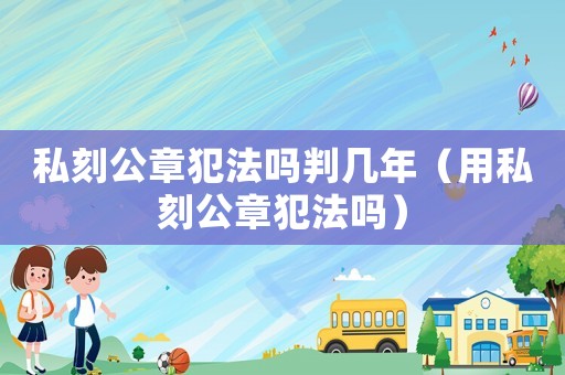 私刻公章犯法嗎判幾年（用私刻公章犯法嗎）