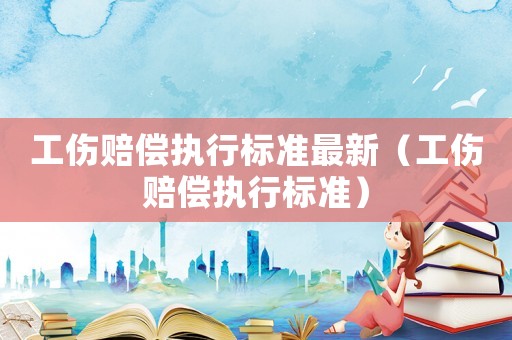 工傷賠償執(zhí)行標(biāo)準(zhǔn)最新（工傷賠償執(zhí)行標(biāo)準(zhǔn)）