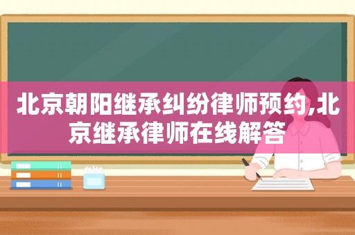 北京朝陽(yáng)繼承糾紛律師預(yù)約,北京繼承律師在線解答
