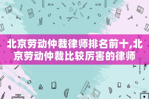 北京勞動(dòng)仲裁律師排名前十,北京勞動(dòng)仲裁比較厲害的律師