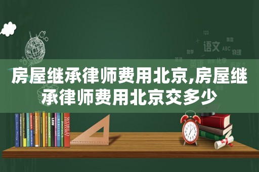 房屋繼承律師費(fèi)用北京,房屋繼承律師費(fèi)用北京交多少