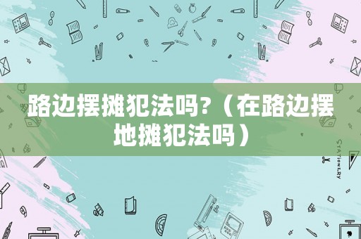 路邊擺攤犯法嗎?（在路邊擺地?cái)偡阜▎幔? title=