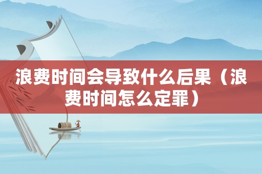 浪費(fèi)時(shí)間會導(dǎo)致什么后果（浪費(fèi)時(shí)間怎么定罪）