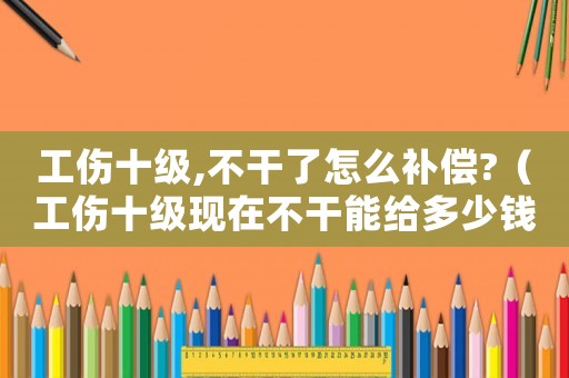 工傷十級,不干了怎么補償?（工傷十級現(xiàn)在不干能給多少錢）