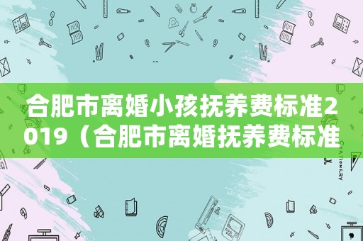 合肥市離婚小孩撫養(yǎng)費標準2019（合肥市離婚撫養(yǎng)費標準）