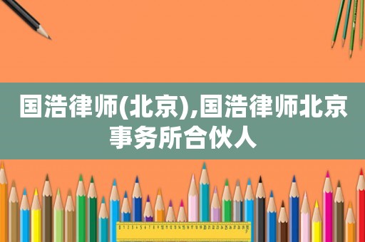 國(guó)浩律師(北京),國(guó)浩律師北京事務(wù)所合伙人