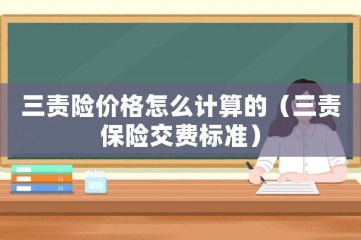 三責(zé)險(xiǎn)價格怎么計(jì)算的（三責(zé)保險(xiǎn)交費(fèi)標(biāo)準(zhǔn)）