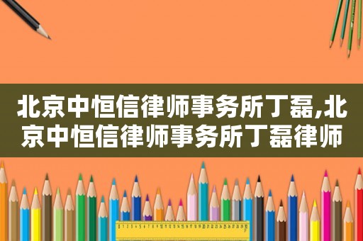 北京中恒信律師事務(wù)所丁磊,北京中恒信律師事務(wù)所丁磊律師簡(jiǎn)歷