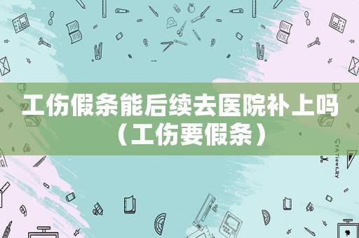 工傷假條能后續(xù)去醫(yī)院補(bǔ)上嗎（工傷要假條）