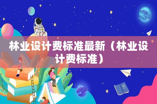 林業(yè)設(shè)計(jì)費(fèi)標(biāo)準(zhǔn)最新（林業(yè)設(shè)計(jì)費(fèi)標(biāo)準(zhǔn)）