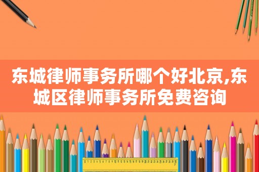 東城律師事務所哪個好北京,東城區(qū)律師事務所免費咨詢