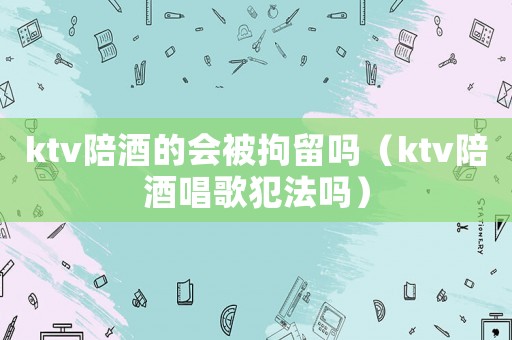 ktv陪酒的會(huì)被拘留嗎（ktv陪酒唱歌犯法嗎）