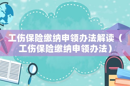 工傷保險(xiǎn)繳納申領(lǐng)辦法解讀（工傷保險(xiǎn)繳納申領(lǐng)辦法）
