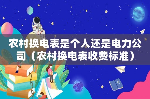 農(nóng)村換電表是個人還是電力公司（農(nóng)村換電表收費標(biāo)準(zhǔn)）