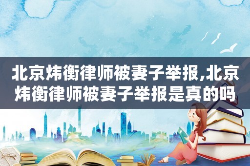 北京煒衡律師被妻子舉報(bào),北京煒衡律師被妻子舉報(bào)是真的嗎