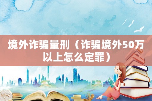 境外詐騙量刑（詐騙境外50萬以上怎么定罪）