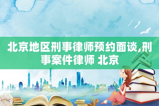 北京地區(qū)刑事律師預約面談,刑事案件律師 北京
