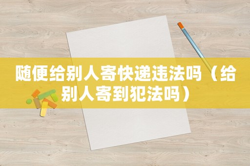 隨便給別人寄快遞違法嗎（給別人寄到犯法嗎）