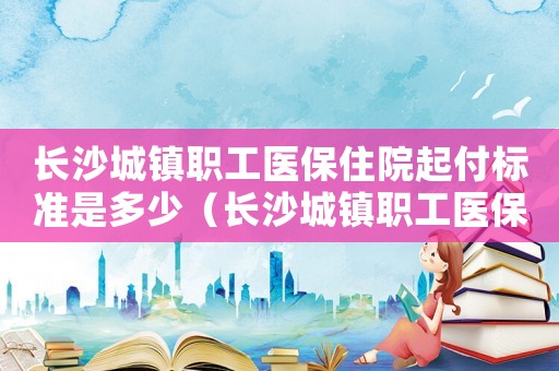 長沙城鎮(zhèn)職工醫(yī)保住院起付標(biāo)準(zhǔn)是多少（長沙城鎮(zhèn)職工醫(yī)保住院起付標(biāo)準(zhǔn)）