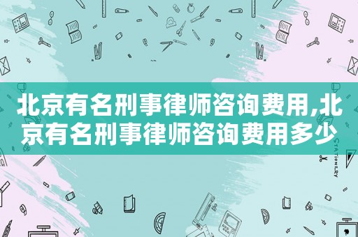 北京有名刑事律師咨詢費(fèi)用,北京有名刑事律師咨詢費(fèi)用多少錢