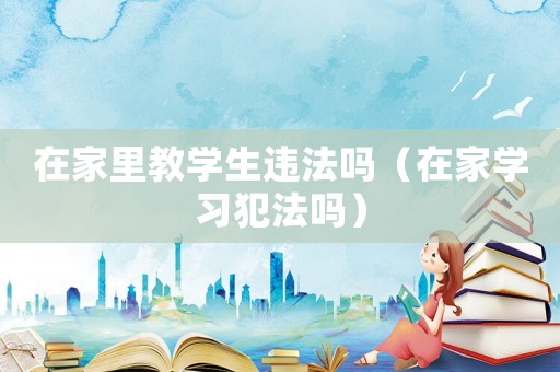 在家里教學(xué)生違法嗎（在家學(xué)習(xí)犯法嗎）