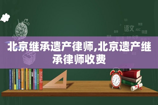 北京繼承遺產(chǎn)律師,北京遺產(chǎn)繼承律師收費