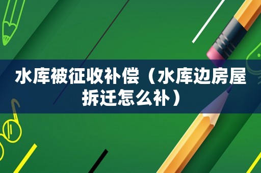 水庫被征收補(bǔ)償（水庫邊房屋拆遷怎么補(bǔ)）