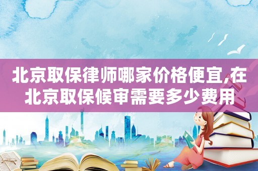北京取保律師哪家價格便宜,在北京取保候?qū)徯枰嗌儋M(fèi)用
