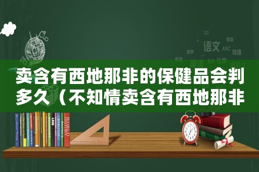 賣含有西地那非的保健品會(huì)判多久（不知情賣含有西地那非怎么定罪）