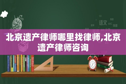 北京遺產(chǎn)律師哪里找律師,北京遺產(chǎn)律師咨詢