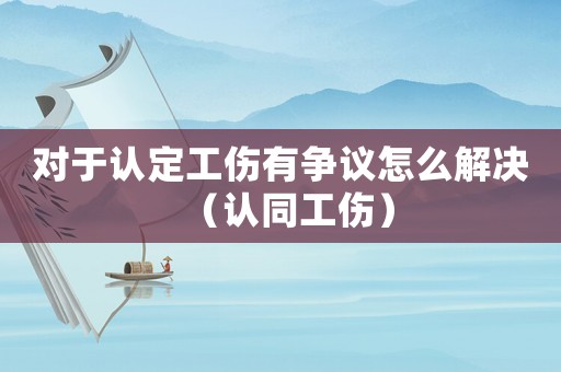 對于認(rèn)定工傷有爭議怎么解決（認(rèn)同工傷）