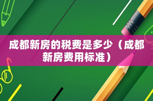 成都新房的稅費(fèi)是多少（成都新房費(fèi)用標(biāo)準(zhǔn)）