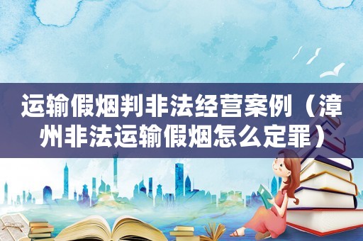 運(yùn)輸假煙判非法經(jīng)營(yíng)案例（漳州非法運(yùn)輸假煙怎么定罪）
