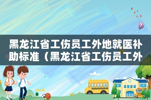 黑龍江省工傷員工外地就醫(yī)補助標準（黑龍江省工傷員工外地就醫(yī)補助）