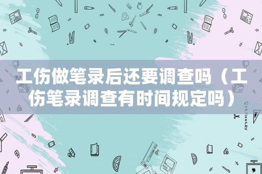 工傷做筆錄后還要調(diào)查嗎（工傷筆錄調(diào)查有時間規(guī)定嗎）