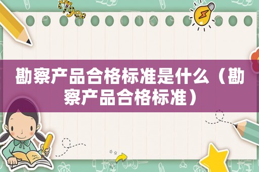 勘察產(chǎn)品合格標(biāo)準(zhǔn)是什么（勘察產(chǎn)品合格標(biāo)準(zhǔn)）