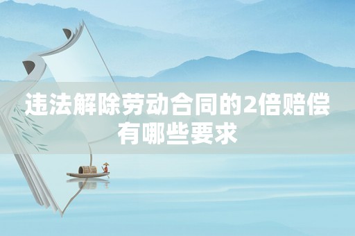 違法解除勞動合同的2倍賠償有哪些要求