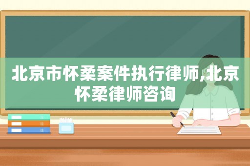 北京市懷柔案件執(zhí)行律師,北京懷柔律師咨詢