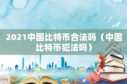 2021中國比特幣合法嗎（中國比特幣犯法嗎）
