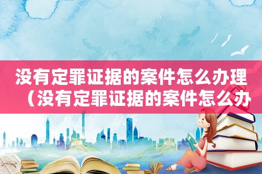 沒(méi)有定罪證據(jù)的案件怎么辦理（沒(méi)有定罪證據(jù)的案件怎么辦）