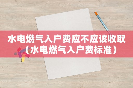水電燃?xì)馊霊糍M(fèi)應(yīng)不應(yīng)該收取（水電燃?xì)馊霊糍M(fèi)標(biāo)準(zhǔn)）