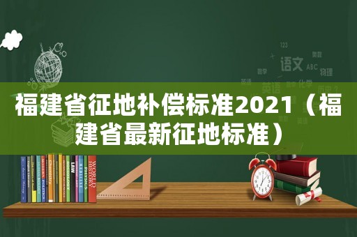 福建省征地補(bǔ)償標(biāo)準(zhǔn)2021（福建省最新征地標(biāo)準(zhǔn)）