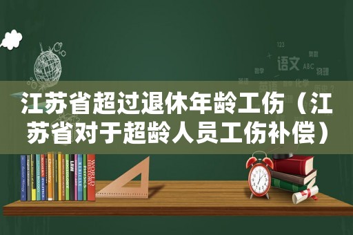 江蘇省超過(guò)退休年齡工傷（江蘇省對(duì)于超齡人員工傷補(bǔ)償）