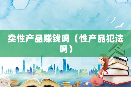 賣性產(chǎn)品賺錢嗎（性產(chǎn)品犯法嗎）